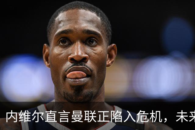 内维尔直言曼联正陷入危机，未来决定让球迷不安